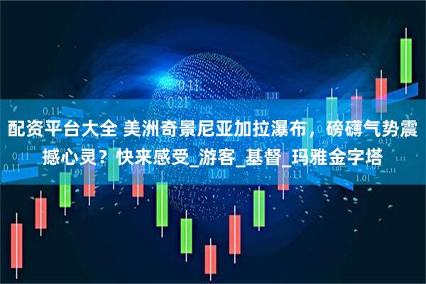 配资平台大全 美洲奇景尼亚加拉瀑布，磅礴气势震撼心灵？快来感受_游客_基督_玛雅金字塔