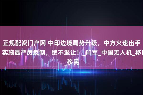 正规配资门户网 中印边境局势升级，中方火速出手，实施最严厉反制，绝不退让！_印军_中国无人机_移民