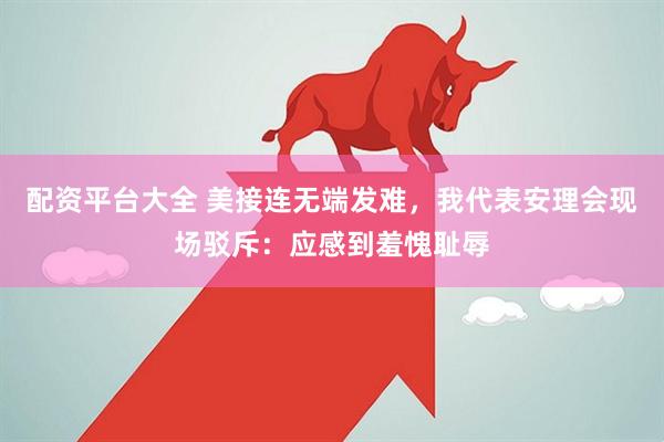 配资平台大全 美接连无端发难，我代表安理会现场驳斥：应感到羞愧耻辱