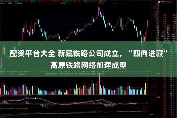 配资平台大全 新藏铁路公司成立，“四向进藏”高原铁路网络加速成型