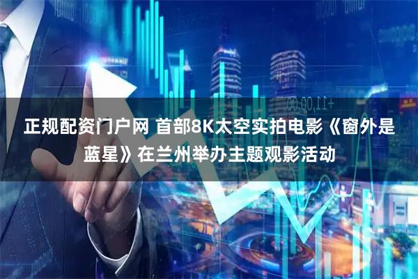 正规配资门户网 首部8K太空实拍电影《窗外是蓝星》在兰州举办主题观影活动