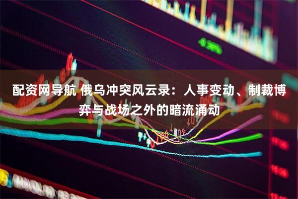 配资网导航 俄乌冲突风云录：人事变动、制裁博弈与战场之外的暗流涌动