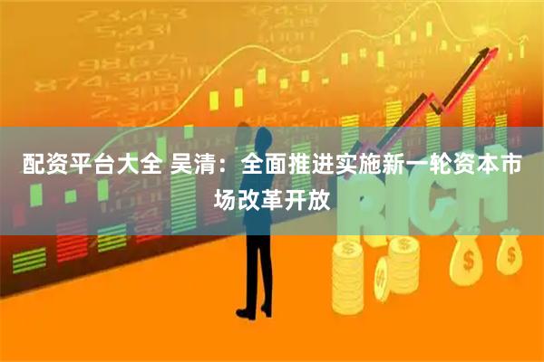 配资平台大全 吴清：全面推进实施新一轮资本市场改革开放