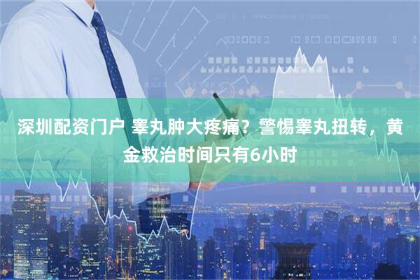 深圳配资门户 睾丸肿大疼痛？警惕睾丸扭转，黄金救治时间只有6小时
