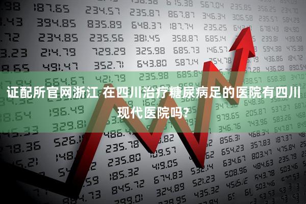 证配所官网浙江 在四川治疗糖尿病足的医院有四川现代医院吗?