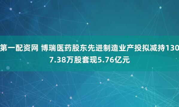 第一配资网 博瑞医药股东先进制造业产投拟减持1307.38万股套现5.76亿元