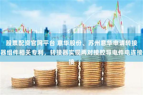 股票配资官网平台 意华股份、苏州意华申请转接器组件相关专利，转接器实现两对接腔导电件电连接